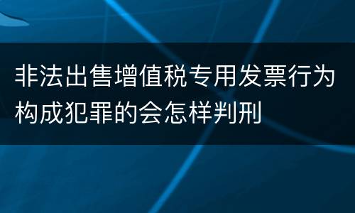 非法出售增值税专用发票行为构成犯罪的会怎样判刑