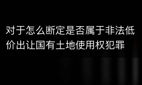 对于怎么断定是否属于非法低价出让国有土地使用权犯罪