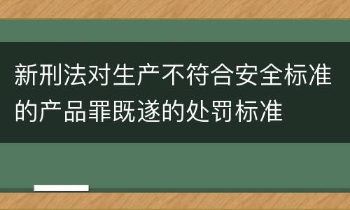 新刑法对生产不符合安全标准的产品罪既遂的处罚标准