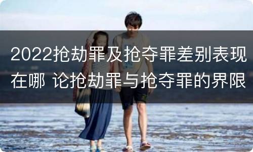 2022抢劫罪及抢夺罪差别表现在哪 论抢劫罪与抢夺罪的界限