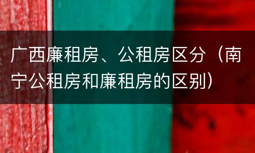 广西廉租房、公租房区分（南宁公租房和廉租房的区别）