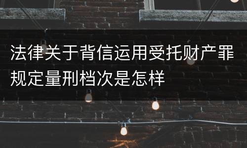 法律关于背信运用受托财产罪规定量刑档次是怎样