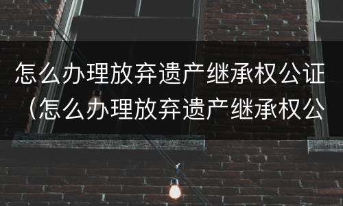 怎么办理放弃遗产继承权公证（怎么办理放弃遗产继承权公证手续）