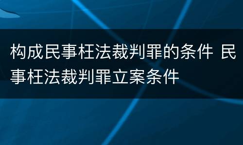 构成民事枉法裁判罪的条件 民事枉法裁判罪立案条件