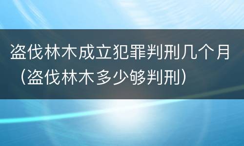 盗伐林木成立犯罪判刑几个月（盗伐林木多少够判刑）