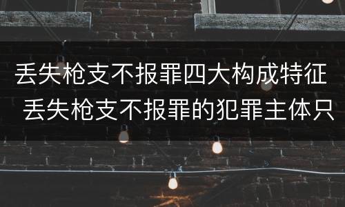 丢失枪支不报罪四大构成特征 丢失枪支不报罪的犯罪主体只能是什么