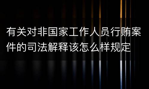 有关对非国家工作人员行贿案件的司法解释该怎么样规定