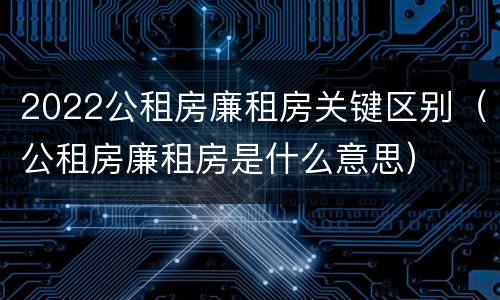 2022公租房廉租房关键区别（公租房廉租房是什么意思）