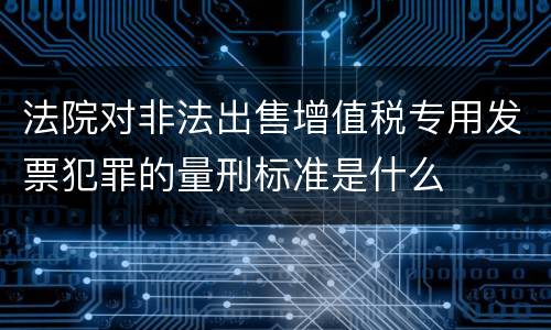法院对非法出售增值税专用发票犯罪的量刑标准是什么