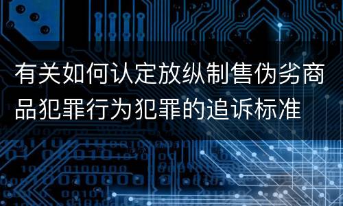 有关如何认定放纵制售伪劣商品犯罪行为犯罪的追诉标准