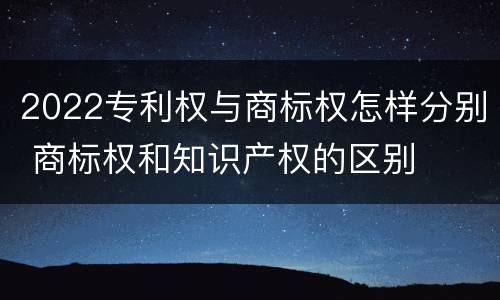 2022专利权与商标权怎样分别 商标权和知识产权的区别