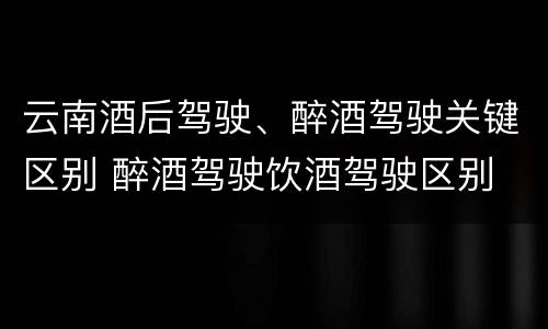 云南酒后驾驶、醉酒驾驶关键区别 醉酒驾驶饮酒驾驶区别