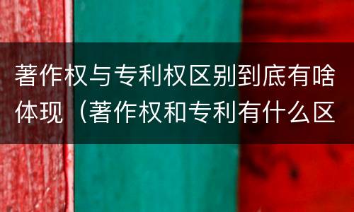 著作权与专利权区别到底有啥体现（著作权和专利有什么区别）