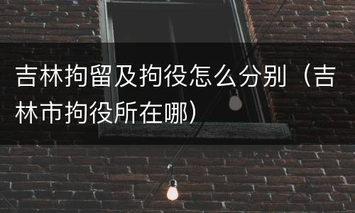 吉林拘留及拘役怎么分别（吉林市拘役所在哪）