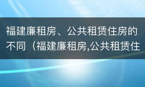 福建廉租房、公共租赁住房的不同（福建廉租房,公共租赁住房的不同条件）