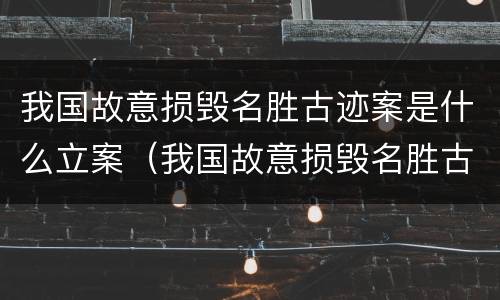 我国故意损毁名胜古迹案是什么立案（我国故意损毁名胜古迹案是什么立案标准）