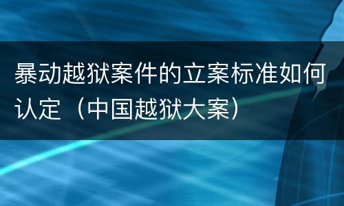 暴动越狱案件的立案标准如何认定（中国越狱大案）