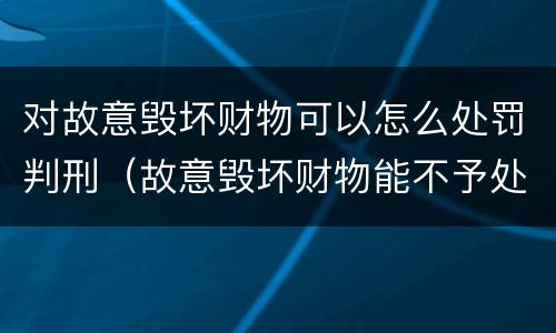 对故意毁坏财物可以怎么处罚判刑（故意毁坏财物能不予处罚吗）
