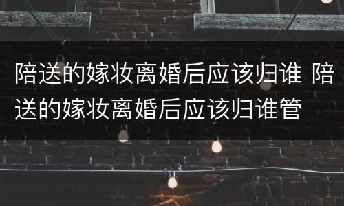 陪送的嫁妆离婚后应该归谁 陪送的嫁妆离婚后应该归谁管