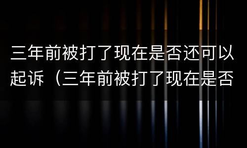 三年前被打了现在是否还可以起诉（三年前被打了现在是否还可以起诉他）