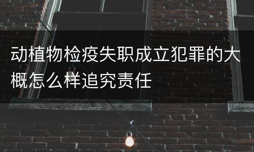 动植物检疫失职成立犯罪的大概怎么样追究责任