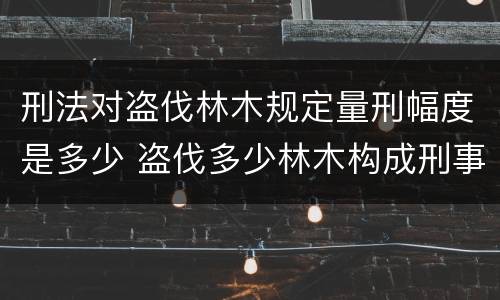 刑法对盗伐林木规定量刑幅度是多少 盗伐多少林木构成刑事犯罪