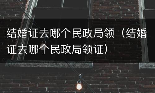 结婚证去哪个民政局领（结婚证去哪个民政局领证）