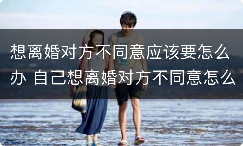想离婚对方不同意应该要怎么办 自己想离婚对方不同意怎么办