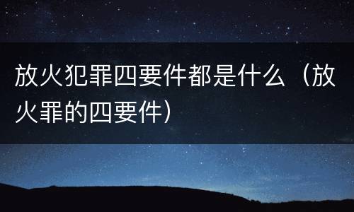 放火犯罪四要件都是什么（放火罪的四要件）