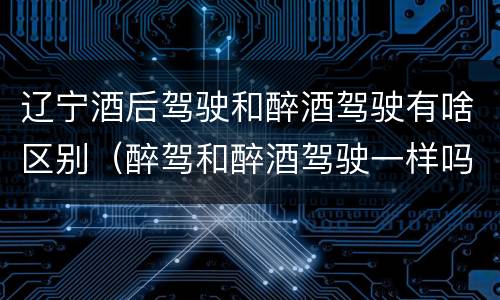 辽宁酒后驾驶和醉酒驾驶有啥区别（醉驾和醉酒驾驶一样吗?）
