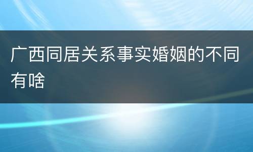 广西同居关系事实婚姻的不同有啥