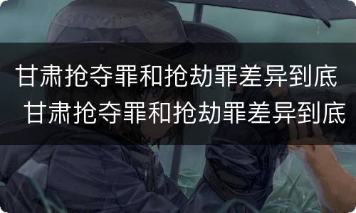 甘肃抢夺罪和抢劫罪差异到底 甘肃抢夺罪和抢劫罪差异到底有多大