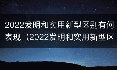 2022发明和实用新型区别有何表现（2022发明和实用新型区别有何表现和特点）