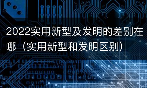 2022实用新型及发明的差别在哪（实用新型和发明区别）