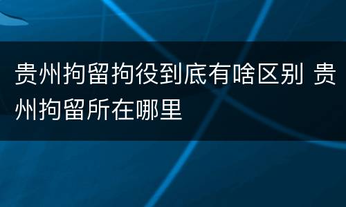 贵州拘留拘役到底有啥区别 贵州拘留所在哪里