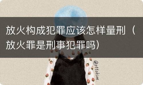 放火构成犯罪应该怎样量刑（放火罪是刑事犯罪吗）