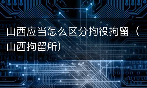 山西应当怎么区分拘役拘留（山西拘留所）