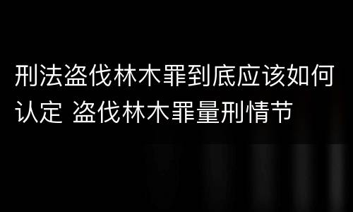 刑法盗伐林木罪到底应该如何认定 盗伐林木罪量刑情节