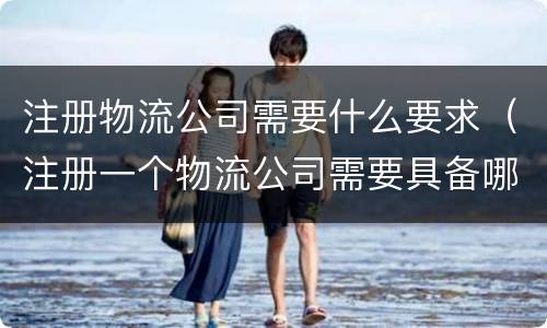 注册物流公司需要什么要求（注册一个物流公司需要具备哪些条件）