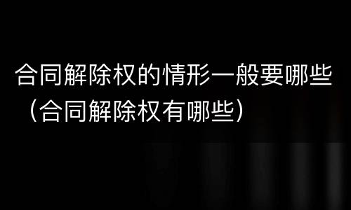 合同解除权的情形一般要哪些（合同解除权有哪些）