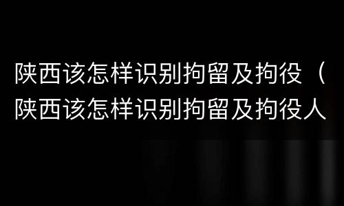陕西该怎样识别拘留及拘役（陕西该怎样识别拘留及拘役人）