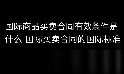 国际商品买卖合同有效条件是什么 国际买卖合同的国际标准