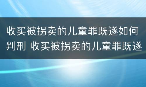 收买被拐卖的儿童罪既遂如何判刑 收买被拐卖的儿童罪既遂如何判刑案例