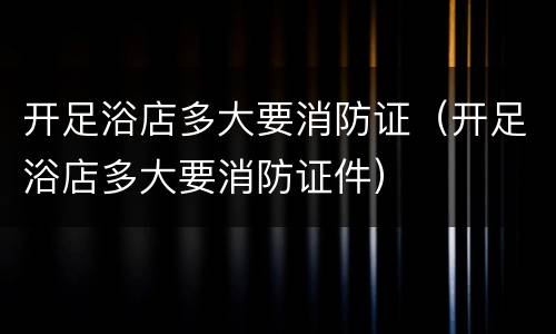 开足浴店多大要消防证（开足浴店多大要消防证件）