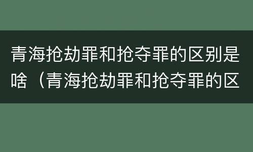 青海抢劫罪和抢夺罪的区别是啥（青海抢劫罪和抢夺罪的区别是啥呢）