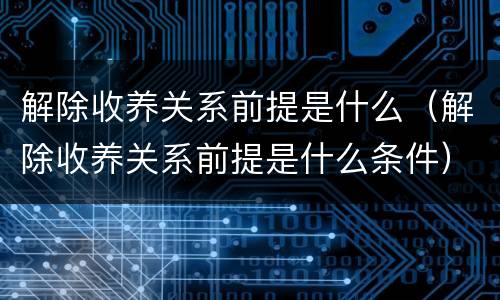 解除收养关系前提是什么(解除收养关系前提是什么条件)