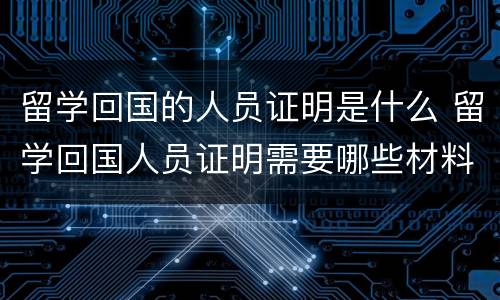 留学回国的人员证明是什么 留学回国人员证明需要哪些材料