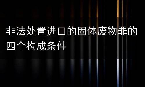 非法处置进口的固体废物罪的四个构成条件