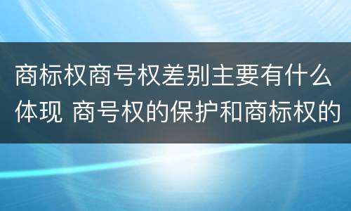 商标权商号权差别主要有什么体现 商号权的保护和商标权的保护一样是全国性范围的