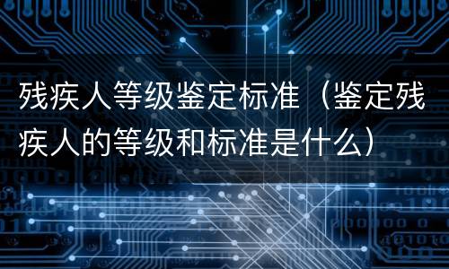 残疾人等级鉴定标准（鉴定残疾人的等级和标准是什么）